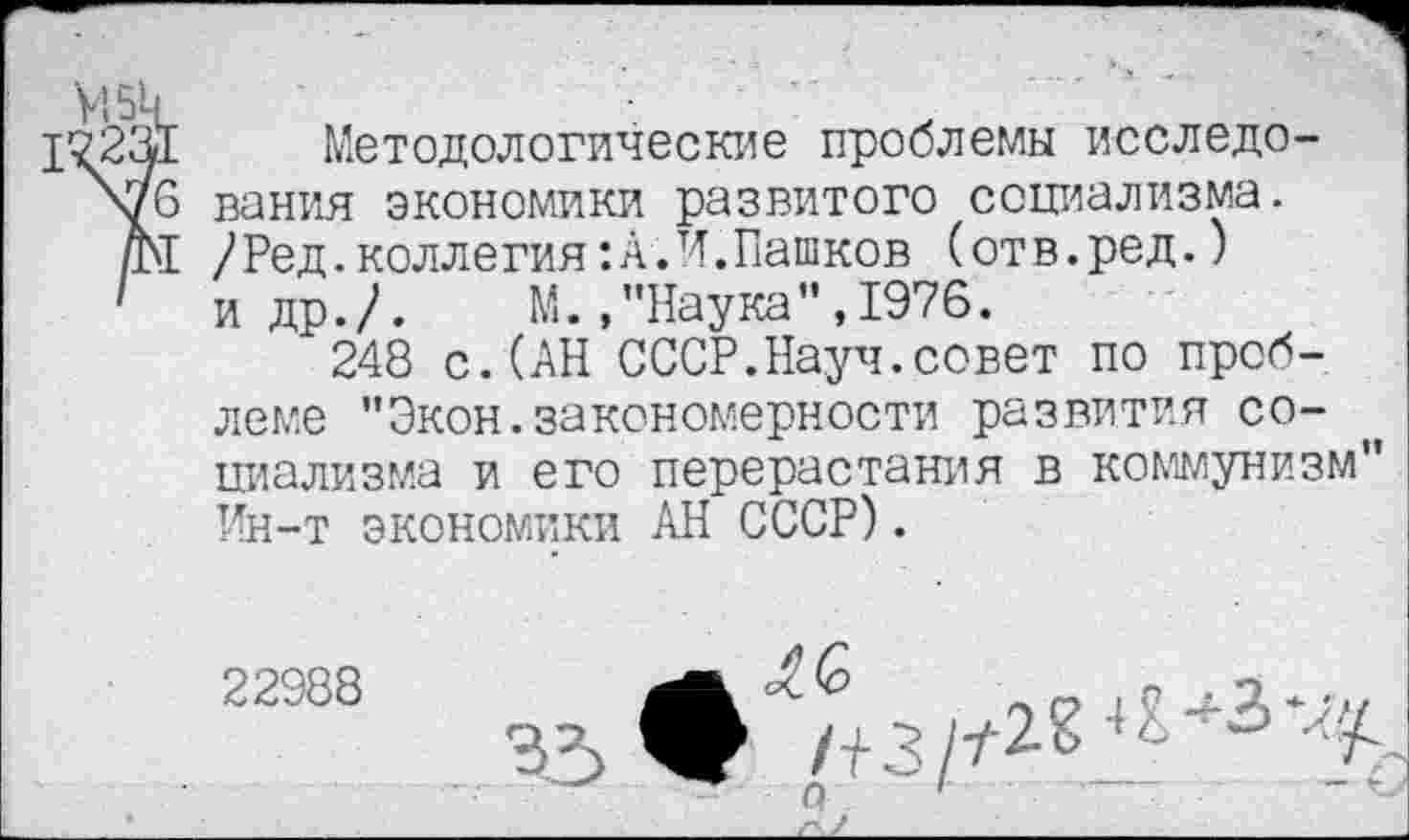 ﻿Методологические проблемы исследо-\76 вания экономики развитого социализма. ДМ /Ред.коллегия:А.И.Пашков (отв.ред.) 1 и др./.	М.,"Наука”,1976.
248 с.(АН СССР.Науч.совет по проблеме "Экон.закономерности развития социализма и его перерастания в коммунизм" Ин-т экономики АН СССР).
2и"